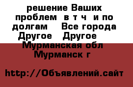 решение Ваших проблем (в т.ч. и по долгам) - Все города Другое » Другое   . Мурманская обл.,Мурманск г.